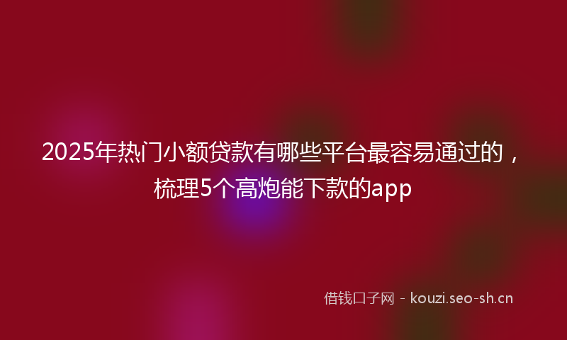 2025年热门小额贷款有哪些平台最容易通过的，梳理5个高炮能下款的app