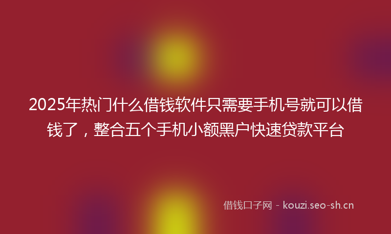 2025年热门什么借钱软件只需要手机号就可以借钱了，整合五个手机小额黑户快速贷款平台