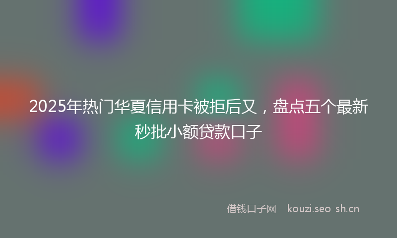 2025年热门华夏信用卡被拒后又，盘点五个最新秒批小额贷款口子