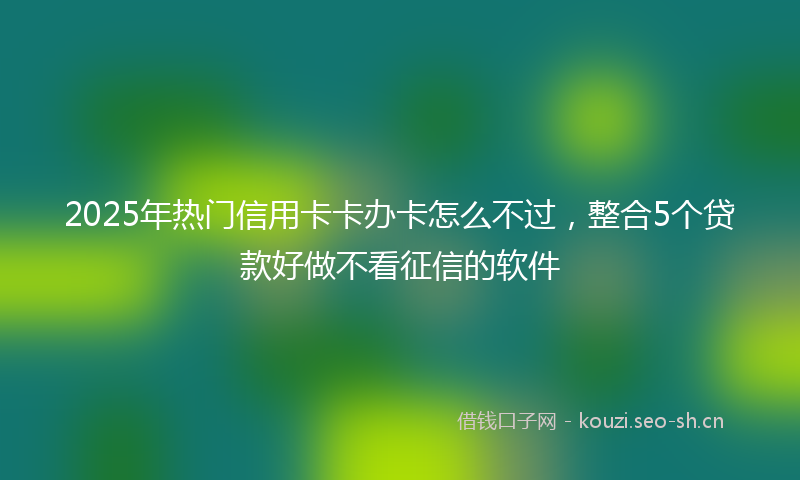 2025年热门信用卡卡办卡怎么不过，整合5个贷款好做不看征信的软件