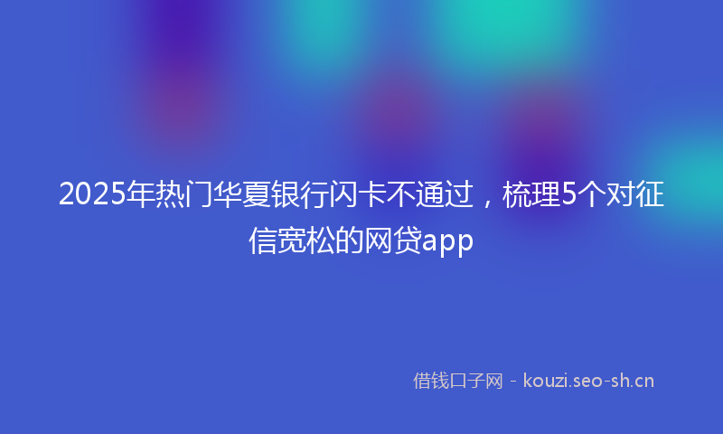 2025年热门华夏银行闪卡不通过，梳理5个对征信宽松的网贷app