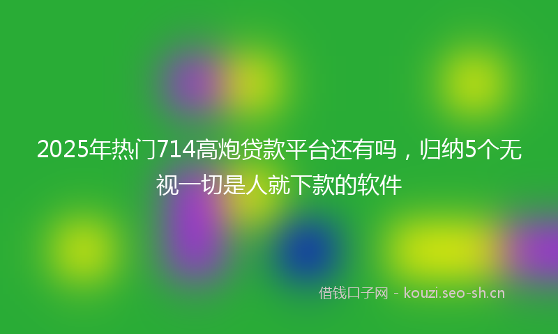 2025年热门714高炮贷款平台还有吗，归纳5个无视一切是人就下款的软件