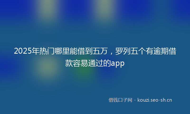 2025年热门哪里能借到五万，罗列五个有逾期借款容易通过的app