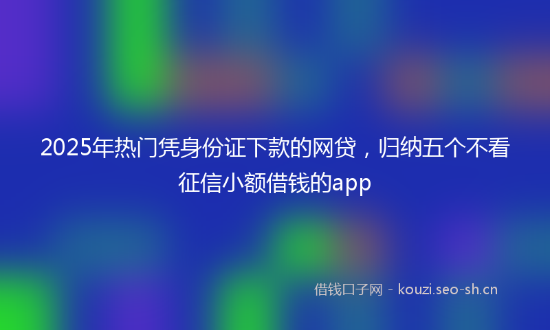 2025年热门凭身份证下款的网贷，归纳五个不看征信小额借钱的app
