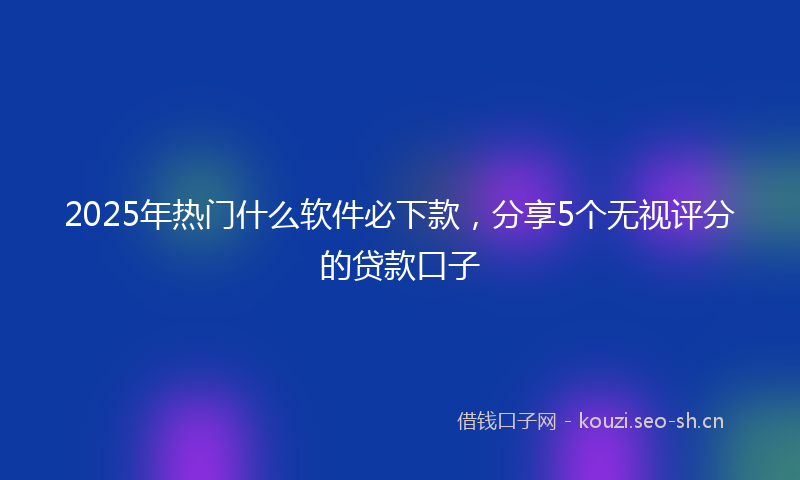 2025年热门什么软件必下款，分享5个无视评分的贷款口子