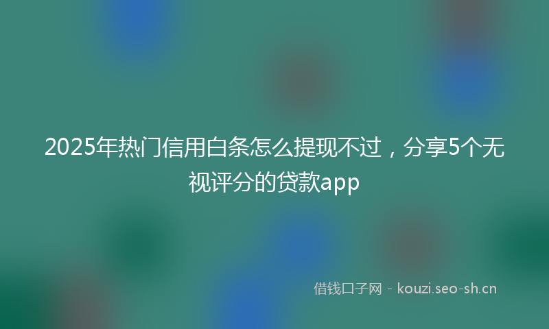 2025年热门信用白条怎么提现不过，分享5个无视评分的贷款app