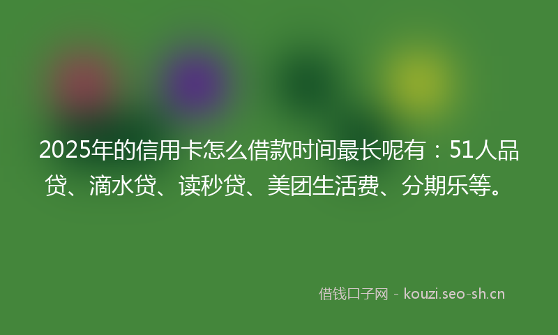 2025年的信用卡怎么借款时间最长呢有：51人品贷、滴水贷、读秒贷、美团生活费、分期乐等。