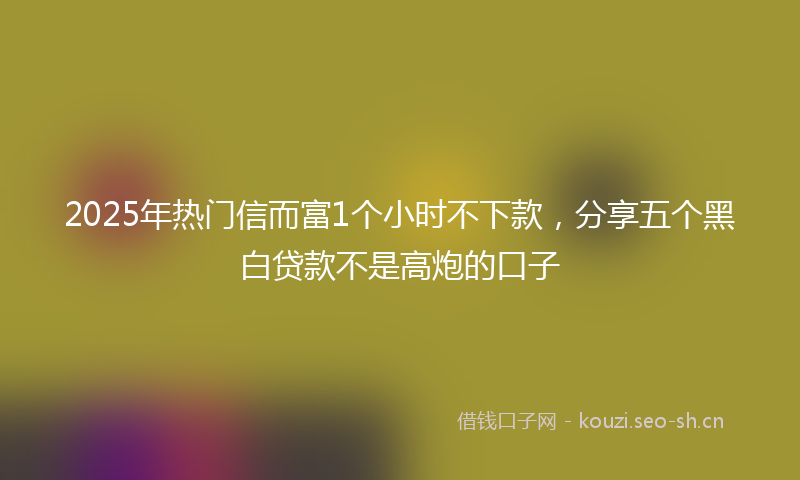 2025年热门信而富1个小时不下款，分享五个黑白贷款不是高炮的口子