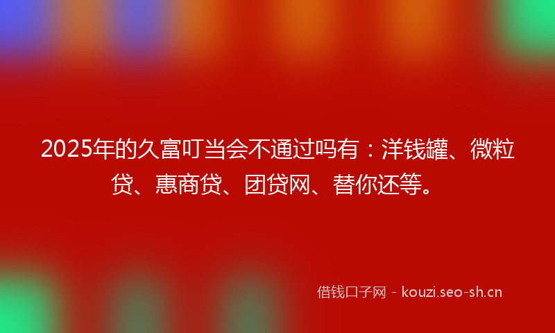 2025年的久富叮当会不通过吗有：洋钱罐、微粒贷、惠商贷、团贷网、替你还等。