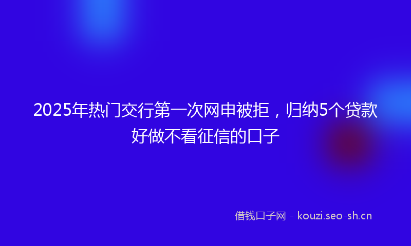 2025年热门交行第一次网申被拒，归纳5个贷款好做不看征信的口子