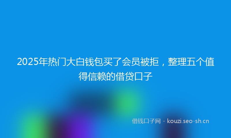 2025年热门大白钱包买了会员被拒，整理五个值得信赖的借贷口子