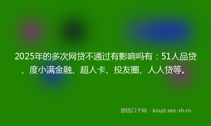 2025年的多次网贷不通过有影响吗有：51人品贷、度小满金融、超人卡、投友圈、人人贷等。