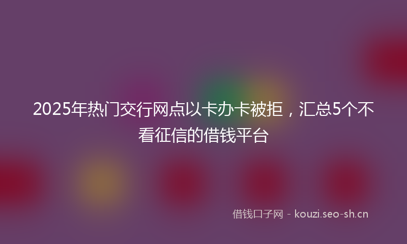 2025年热门交行网点以卡办卡被拒，汇总5个不看征信的借钱平台