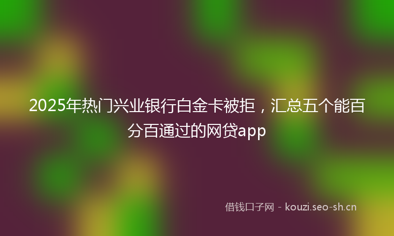 2025年热门兴业银行白金卡被拒，汇总五个能百分百通过的网贷app