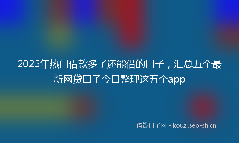 2025年热门借款多了还能借的口子，汇总五个最新网贷口子今日整理这五个app