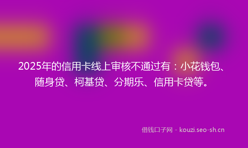 2025年的信用卡线上审核不通过有：小花钱包、随身贷、柯基贷、分期乐、信用卡贷等。