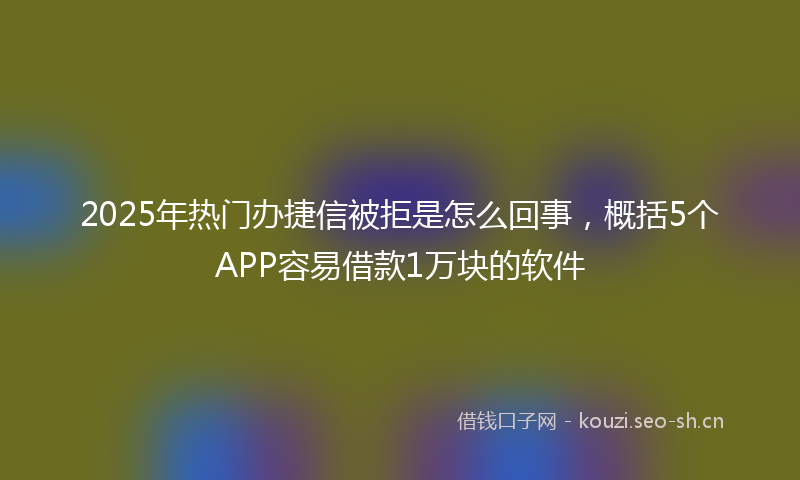 2025年热门办捷信被拒是怎么回事，概括5个APP容易借款1万块的软件