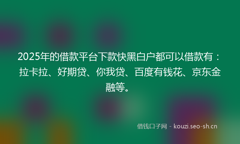 2025年的借款平台下款快黑白户都可以借款有：拉卡拉、好期贷、你我贷、百度有钱花、京东金融等。