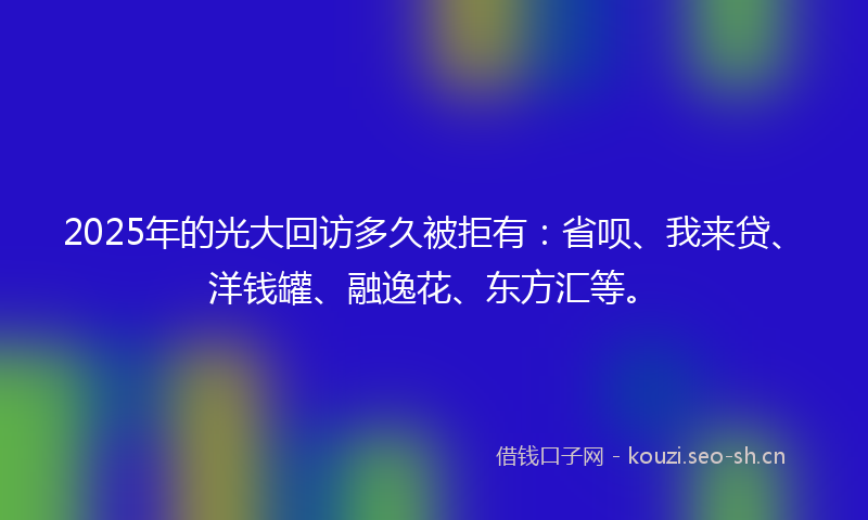 2025年的光大回访多久被拒有：省呗、我来贷、洋钱罐、融逸花、东方汇等。