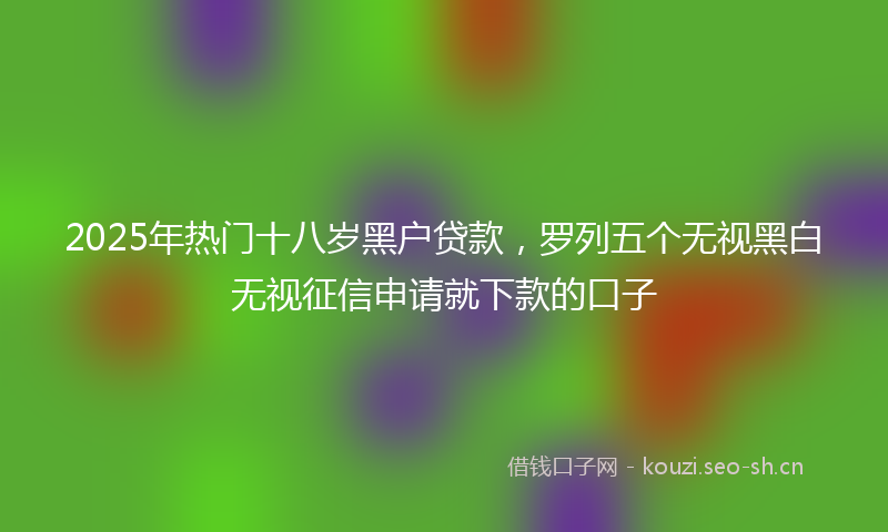 2025年热门十八岁黑户贷款，罗列五个无视黑白无视征信申请就下款的口子