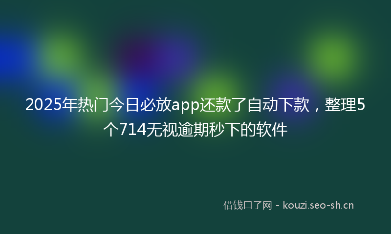 2025年热门今日必放app还款了自动下款，整理5个714无视逾期秒下的软件