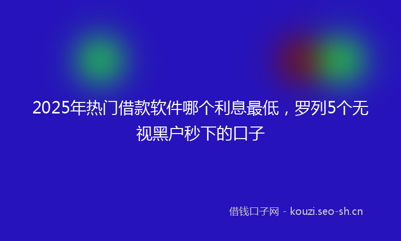 2025年热门借款软件哪个利息最低，罗列5个无视黑户秒下的口子