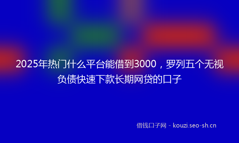 2025年热门什么平台能借到3000，罗列五个无视负债快速下款长期网贷的口子
