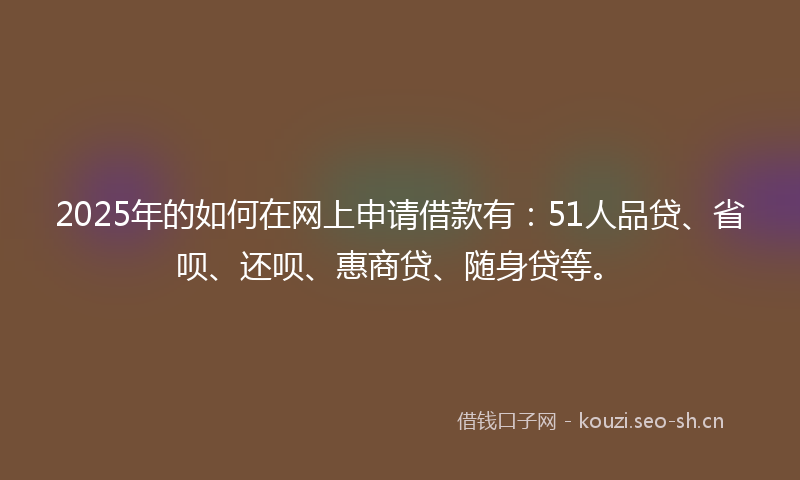 2025年的如何在网上申请借款有：51人品贷、省呗、还呗、惠商贷、随身贷等。