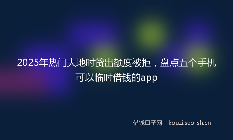 2025年热门大地时贷出额度被拒，盘点五个手机可以临时借钱的app
