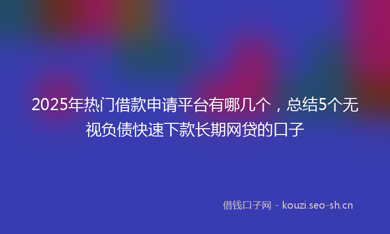 2025年热门借款申请平台有哪几个，总结5个无视负债快速下款长期网贷的口子