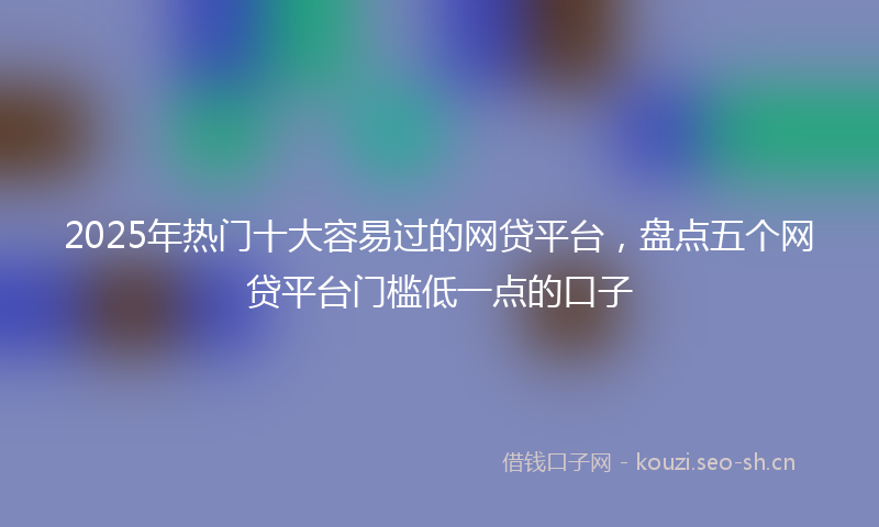 2025年热门十大容易过的网贷平台，盘点五个网贷平台门槛低一点的口子