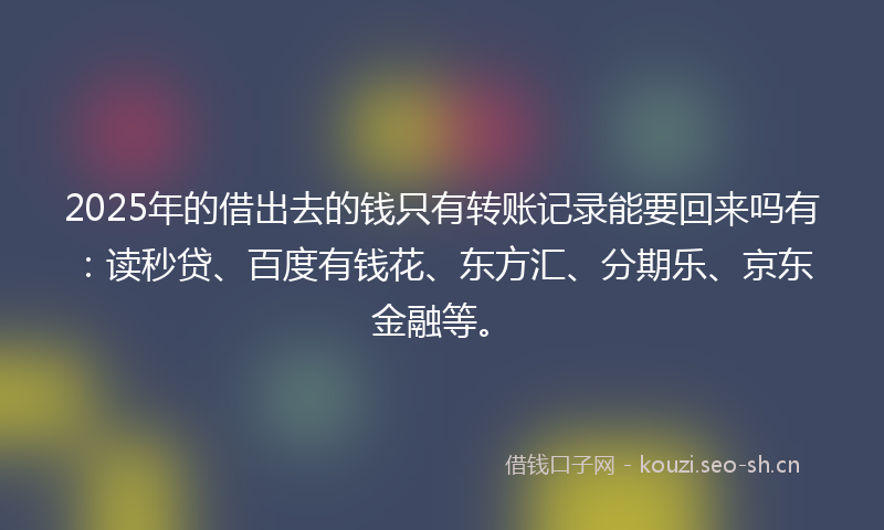 2025年的借出去的钱只有转账记录能要回来吗有：读秒贷、百度有钱花、东方汇、分期乐、京东金融等。