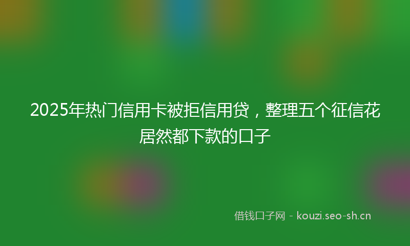 2025年热门信用卡被拒信用贷，整理五个征信花居然都下款的口子