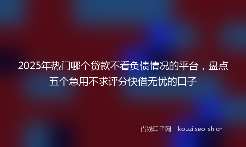 2025年热门哪个贷款不看负债情况的平台，盘点五个急用不求评分快借无忧的口子