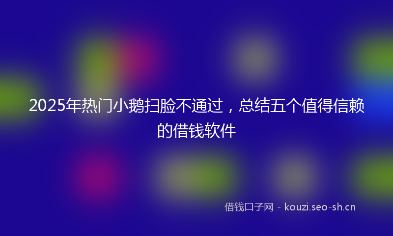 2025年热门小鹅扫脸不通过，总结五个值得信赖的借钱软件