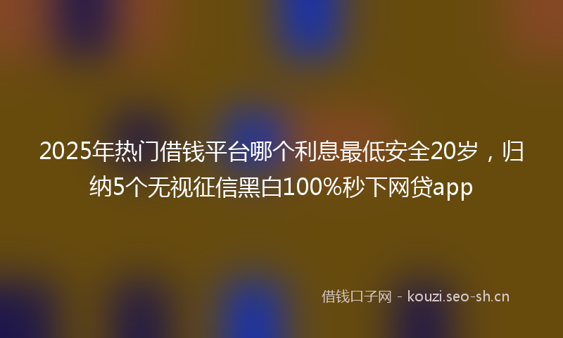 2025年热门借钱平台哪个利息最低安全20岁，归纳5个无视征信黑白100%秒下网贷app