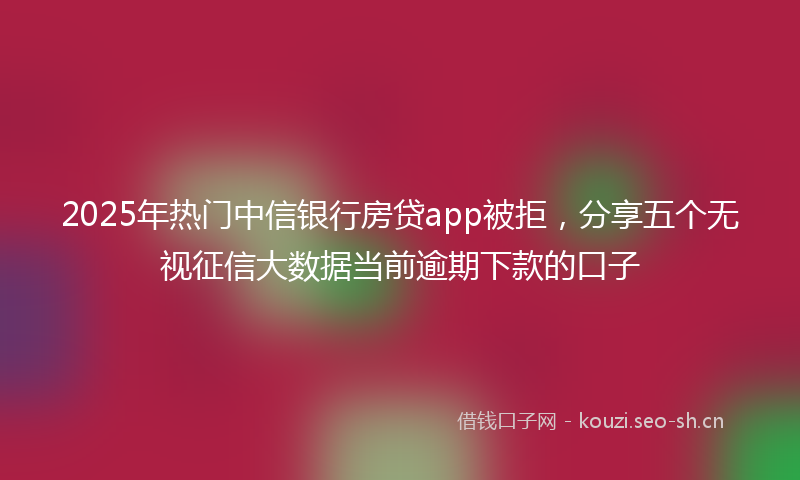 2025年热门中信银行房贷app被拒，分享五个无视征信大数据当前逾期下款的口子