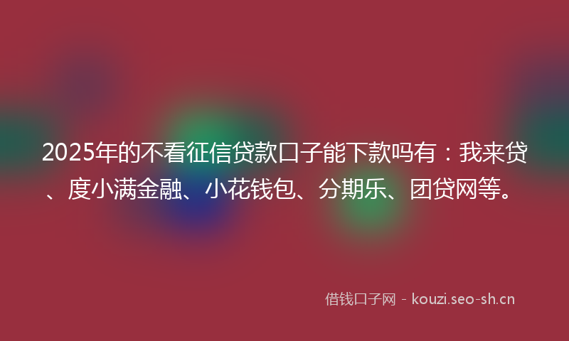 2025年的不看征信贷款口子能下款吗有：我来贷、度小满金融、小花钱包、分期乐、团贷网等。