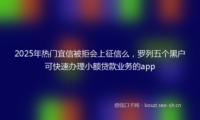 2025年热门宜信被拒会上征信么，罗列五个黑户可快速办理小额贷款业务的app
