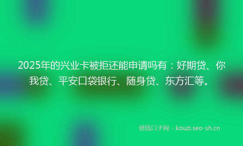 2025年的兴业卡被拒还能申请吗有：好期贷、你我贷、平安口袋银行、随身贷、东方汇等。