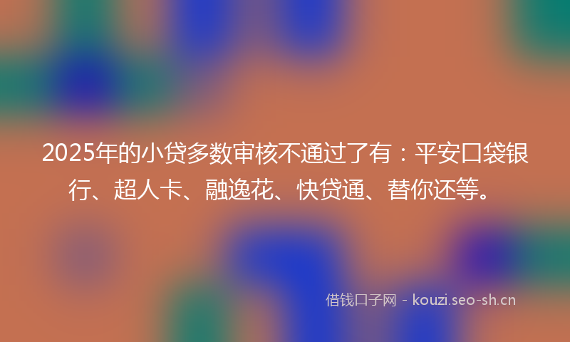 2025年的小贷多数审核不通过了有:平安口袋银行、超人卡、融逸花、快贷通、替你还等。