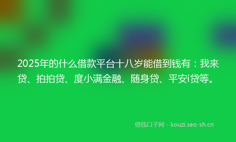 2025年的什么借款平台十八岁能借到钱有：我来贷、拍拍贷、度小满金融、随身贷、平安i贷等。