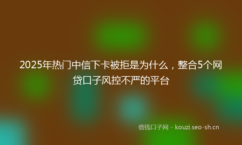 2025年热门中信下卡被拒是为什么，整合5个网贷口子风控不严的平台