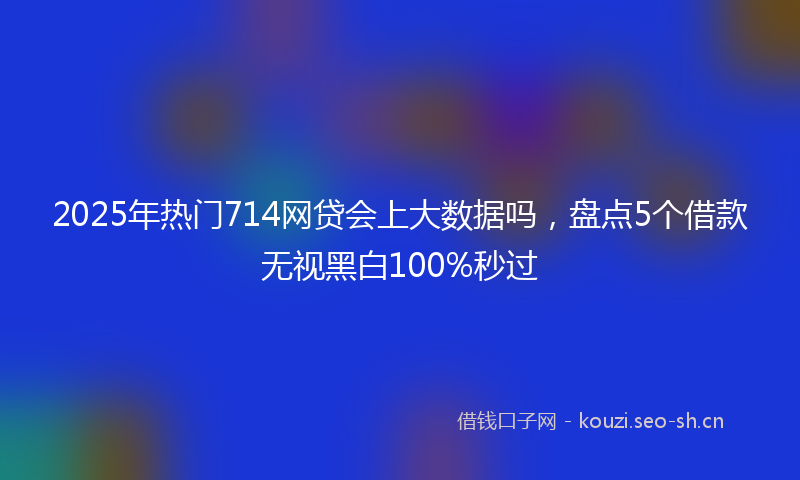 2025年热门714网贷会上大数据吗，盘点5个借款无视黑白100%秒过