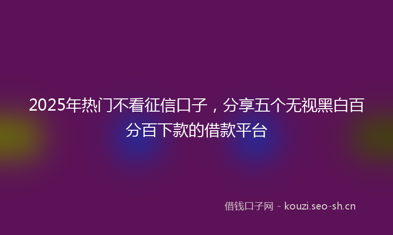 2025年热门不看征信口子，分享五个无视黑白百分百下款的借款平台