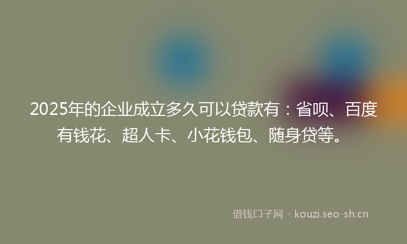 2025年的企业成立多久可以贷款有：省呗、百度有钱花、超人卡、小花钱包、随身贷等。