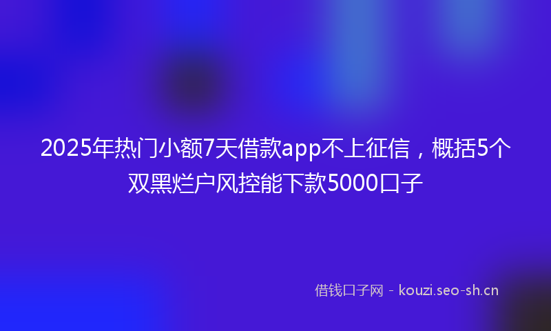 2025年热门小额7天借款app不上征信，概括5个双黑烂户风控能下款5000口子