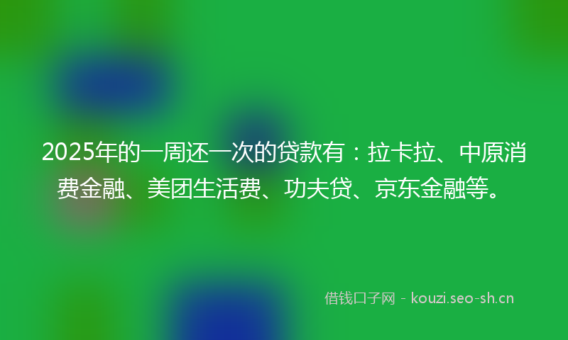 2025年的一周还一次的贷款有：拉卡拉、中原消费金融、美团生活费、功夫贷、京东金融等。