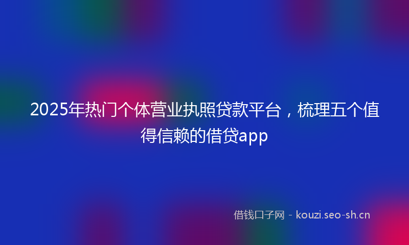2025年热门个体营业执照贷款平台，梳理五个值得信赖的借贷app