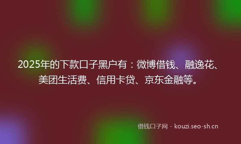 2025年的下款口子黑户有：微博借钱、融逸花、美团生活费、信用卡贷、京东金融等。